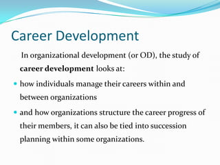 Career Development
  In organizational development (or OD), the study of
 career development looks at:
 how individuals manage their careers within and
 between organizations
 and how organizations structure the career progress of
 their members, it can also be tied into succession
 planning within some organizations.
 