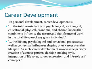Career Development
   In personal development, career development is:
 " ... the total constellation of psychological, sociological,
  educational, physical, economic, and chance factors that
  combine to influence the nature and significance of work
  in the total lifespan of any given individual."
 "... the lifelong psychological and behavioral processes as
  well as contextual influences shaping one’s career over the
  life span. As such, career development involves the person’s
  creation of a career pattern, decision-making style,
  integration of life roles, values expression, and life-role self
  concepts."
 