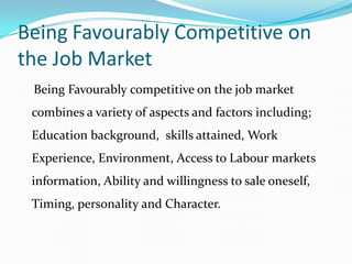 Being Favourably Competitive on
the Job Market
 Being Favourably competitive on the job market
 combines a variety of aspects and factors including;
 Education background, skills attained, Work
 Experience, Environment, Access to Labour markets
 information, Ability and willingness to sale oneself,
 Timing, personality and Character.
 