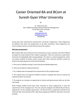 Career Oriented BA and BCom at
Suresh Gyan Vihar University
By :
Dr. Trilok Kumar Jain
Dean, ISBM (International School of Business Management)
Suresh Gyan Vihar University
Jaipur
www.gyanvihar.org
Isbm@gyanvihar.org
9414430763
Suresh Gyan Vihar University has launched B.A. and B.Com. Programmes. These programmes
are different from other such programmes run by other institutions. These programmes are
career oriented and focus on skill enhancement of the students.
Why these programmes?
80% students after class 12th go for Arts and Commerce courses, however, they find it difficult
to prepare for career based on their studies in graduation. There are continuous surveys which
reveal lack of employability skills among graduates. Thus there is a need of programmes, which
can prepare students for better careers. Suresh Gyan Vihar University therefore carried out
study on existing programmes and found the following : -
a. There was no softskills training in most of the BA and BCOM programmes
b. There was virtually no industry interaction
c. The students were not exposed to the requirements of the corporate world
d. The students were not exposed to different technical / aptitude tests that are used by the
coporate world for recruitment.
f. The students are not given an opportunity to interact with great persons (who can be their
role model).
These findings enabled Suresh Gyan Vihar University to launch programmes to meet the
requirements of the changing times. Thus the university designed and offered BA and B.Com.
programmes, for the changing requirements. The BA and B.Com. programmes offered by the
University have many features which make these programmes different, distinctive and career
oriented.
 