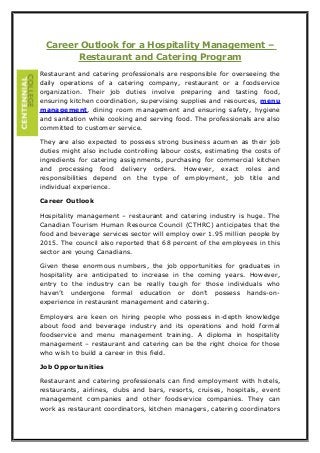 Career Outlook for a Hospitality Management –
Restaurant and Catering Program
Restaurant and catering professionals are responsible for overseeing the
daily operations of a catering company, restaurant or a foodservice
organization. Their job duties involve preparing and tasting food,
ensuring kitchen coordination, supervising supplies and resources, menu
management, dining room management and ensuring safety, hygiene
and sanitation while cooking and serving food. The professionals are also
committed to customer service.
They are also expected to possess strong business acumen as their job
duties might also include controlling labour costs, estimating the costs of
ingredients for catering assignments, purchasing for commercial kitchen
and processing food delivery orders. However, exact roles and
responsibilities depend on the type of employment, job title and
individual experience.
Career Outlook
Hospitality management – restaurant and catering industry is huge. The
Canadian Tourism Human Resource Council (CTHRC) anticipates that the
food and beverage services sector will employ over 1.95 million people by
2015. The council also reported that 68 percent of the employees in this
sector are young Canadians.
Given these enormous numbers, the job opportunities for graduates in
hospitality are anticipated to increase in the coming years. However,
entry to the industry can be really tough for those individuals who
haven’t undergone formal education or don’t possess hands-on-
experience in restaurant management and catering.
Employers are keen on hiring people who possess in-depth knowledge
about food and beverage industry and its operations and hold formal
foodservice and menu management training. A diploma in hospitality
management – restaurant and catering can be the right choice for those
who wish to build a career in this field.
Job Opportunities
Restaurant and catering professionals can find employment with hotels,
restaurants, airlines, clubs and bars, resorts, cruises, hospitals, event
management companies and other foodservice companies. They can
work as restaurant coordinators, kitchen managers, catering coordinators
 