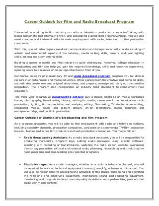 Career Outlook for Film and Radio Broadcast Program
Interested in working in film industry or radio or television production companies? Along with
being passionate and internally driven, and possessing a great deal of perseverance, you will also
need creative and technical skills to seek employment with radio, television or film production
companies.
With this, you will also require excellent communication and interpersonal skills, understanding of
artistic and commercial aspects of the industry, media writing skills, camera work and lighting
skills, editing and story writing skills.
Building a career in media and film industry is quite challenging. However, college education in
broadcasting and film can help you gain the required knowledge, skills and hands-on experience,
opening doors to a number of career opportunities in front of you.
Centennial College’s post-secondary TV and radio broadcast program prepares you for diverse
careers in entertainment and media industries. While gaining both the creative and technical skills,
you will also create new and original story ideas, and prepare, manage and carry out the creative
production. The program also incorporates an industry field placement to complement your
education.
The three-year program at broadcasting schools lays a strong emphasis on media workplace
issues, photography, broadcasting history, writing for media, camerawork, communication, radio
production, lighting, film appreciation and analysis, editing, filmmaking, TV studio, screenwriting,
integrated media, sound and picture design, on-air promotions, media business and
entrepreneurship, and portfolio production.
Career Outlook for Centennial’s Broadcasting and Film Program
As a program graduate, you will be able to find employment with radio and television stations,
including specialty channels, production companies, corporate and commercial TV/Film production
houses, feature and series film producers and web production companies. You may work as:
• Radio Broadcasting Assistant: As a radio broadcast assistant, you will be responsible for
producing transcripts, program logs, editing audio packages using specific software,
assisting with recording of transmissions, updating the radio station website, overseeing
day-to-day production of local and national radio, planning, researching and producing live
radio programs and broadcasting pre-recorded programs.
• Studio Manager: As a studio manager, whether in a radio or television channel, you will
be required to work on technical equipment to record, amplify, enhance or mix sound. You
will also be responsible for assessing the acoustics of the studio, positioning and operating
the recording and amplifying equipment, maintaining sound and recording equipment,
monitoring audio signals to detect sound-quality deviations and synchronising pre-recorded
audio with visual content.
 