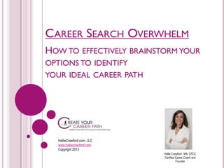 CAREER SEARCH OVERWHELM
HOW TO EFFECTIVELY BRAINSTORM YOUR
OPTIONS TO IDENTIFY
YOUR IDEAL CAREER PATH

HallieCrawford.com, LLC
www.halliecrawford.com
Copyright 2013
Hallie Crawford, MA, CPCC
Certified Career Coach and
Founder

 