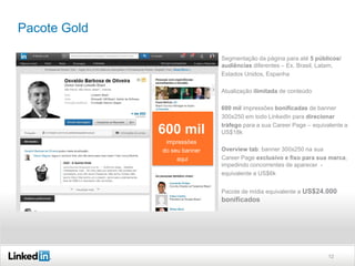 Pacote Gold
Segmentação da página para até 5 públicos/
audiências diferentes – Ex. Brasil, Latam,
Estados Unidos, Espanha
Atualização ilimitada de conteúdo

600 mil

600 mil impressões bonificadas de banner
300x250 em todo LinkedIn para direcionar
tráfego para a sua Career Page – equivalente a
US$18k

Overview Tab na Career Page
impressões
do seu banner
aqui

Overview tab: banner 300x250 na sua
Career Page exclusivo e fixo para sua marca,
impedindo concorrentes de aparecer equivalente a US$6k
Pacote de mídia equivalente a US$24.000

bonificados

12

 