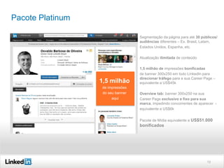 Pacote Platinum
Segmentação da página para até 30 públicos/
audiências diferentes – Ex. Brasil, Latam,
Estados Unidos, Espanha, etc.
Atualização ilimitada de conteúdo

1,5 milhão

1,5 milhão de impressões bonificadas
de banner 300x250 em todo LinkedIn para
direcionar tráfego para a sua Career Page –
equivalente a US$45k

de impressões
Overview Tab na Career Page
do seu banner
aqui

Overview tab: banner 300x250 na sua
Career Page exclusivo e fixo para sua
marca, impedindo concorrentes de aparecer equivalente a US$6k
Pacote de Mídia equivalente a US$51.000

bonificados

13

 