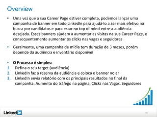 Overview
• Uma vez que a sua Career Page estiver completa, podemos lançar uma
campanha de banner em todo LinkedIn para ajudá-lo a ser mais efetivo na
busca por candidatos e para estar no top of mind entre a audiência
desejada. Esses banners ajudam a aumentar as visitas na sua Career Page, e
consequentemente aumentar os clicks nas vagas e seguidores
• Geralmente, uma campanha de mídia tem duração de 3 meses, porém
depende da audiência e inventário disponível
• O Processo é simples:
1. Defina o seu target (audiência)
2. LinkedIn faz a reserva da audiência e coloca o banner no ar
3. LinkedIn envia relatório com os principais resultados no final da
campanha: Aumento do tráfego na página, Clicks nas Vagas, Seguidores

16

 