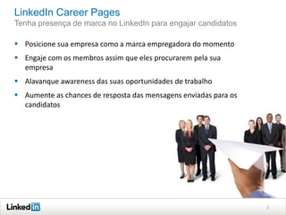 LinkedIn Career Pages
Tenha presença de marca no LinkedIn para engajar candidatos
 Posicione sua empresa como a marca empregadora do momento
 Engaje com os membros assim que eles procurarem pela sua
empresa
 Alavanque awareness das suas oportunidades de trabalho
 Aumente as chances de resposta das mensagens enviadas para os
candidatos

2

 