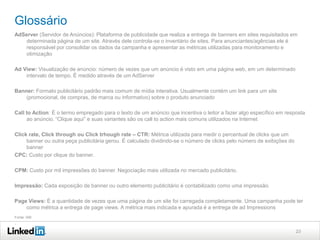 Glossário
AdServer (Servidor de Anúncios): Plataforma de publicidade que realiza a entrega de banners em sites requisitados em
determinada página de um site. Através dele controla-se o inventário de sites. Para anunciantes/agências ele é
responsável por consolidar os dados da campanha e apresentar as métricas utilizadas para monitoramento e
otimização
Ad View: Visualização de anúncio: número de vezes que um anúncio é visto em uma página web, em um determinado
intervalo de tempo. É medido através de um AdServer
Banner: Formato publicitário padrão mais comum de mídia interativa. Usualmente contém um link para um site
(promocional, de compras, de marca ou informativo) sobre o produto anunciado
Call to Action: É o termo empregado para o texto de um anúncio que incentiva o leitor a fazer algo específico em resposta
ao anúncio. “Clique aqui” e suas variantes são os call to action mais comuns utilizados na Internet
Click rate, Click through ou Click trhough rate – CTR: Métrica utilizada para medir o percentual de clicks que um
banner ou outra peça publicitária gerou. É calculado dividindo-se o número de clicks pelo número de exibições do
banner
CPC: Custo por clique do banner.
CPM: Custo por mil impressões do banner. Negociação mais utilizada no mercado publicitário.
Impressão: Cada exposição de banner ou outro elemento publicitário é contabilizado como uma impressão.
Page Views: É a quantidade de vezes que uma página de um site foi carregada completamente. Uma campanha pode ter
como métrica a entrega de page views. A métrica mais indicada e apurada é a entrega de ad Impressions
Fonte: IAB

.
23

 