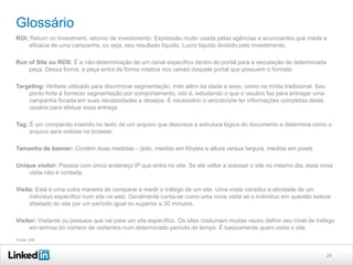 Glossário
ROI: Return on Investment, retorno de investimento. Expressão muito usada pelas agências e anunciantes que mede a
eficácia de uma campanha, ou seja, seu resultado líquido. Lucro líquido dividido pelo investimento.
Run of Site ou ROS: É a não-determinação de um canal específico dentro do portal para a veiculação de determinada
peça. Dessa forma, a peça entra de forma rotativa nos canais daquele portal que possuem o formato
Targeting: Verbete utilizado para discriminar segmentação, indo além da idade e sexo, como na mídia tradicional. Seu
ponto forte é fornecer segmentação por comportamento, isto é, estudando o que o usuário faz para entregar uma
campanha focada em suas necessidades e desejos. É necessário o veículo/site ter informações completas deste
usuário para efetuar essa entrega
Tag: É um compando inserido no texto de um arquivo que descreve a estrutura lógica do documento e determina como o
arquivo será exibido no browser
Tamanho de banner: Contém duas medidas – [edo, medido em Kbytes e altura versus largura, medida em pixels
Unique visitor: Pessoa com único endereço IP que entra no site. Se ele voltar a acessar o site no mesmo dia, essa nova
visita não é contada.
Visita: Está é uma outra maneira de comparar e medir o tráfego de um site. Uma visita constitui a atividade de um
indivíduo específico num site na web. Geralmente conta-se como uma nova visita se o indivíduo em questão esteve
afastado do site por um período igual ou superior a 30 minutos.
Visitor: Visitante ou pessaos que vai para um site específico. Os sites costumam muitas vezes definir seu nível de tráfego
em termos do número de visitantes num determinado período de tempo. É basicamente quem visita o site.
Fonte: IAB

24

 