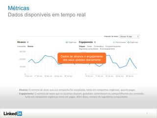 Métricas
Dados disponíveis em tempo real

Dados de alcance e engajamento
dos seus updates diariamente

Alcance: O número de vezes que sua campanha foi visualizada, tanto em campanhas orgânicas, quanto pagas
Engajamento: O número de vezes que os usuários clicaram, gostaram, comentaram ou compartilharam seu conteúdo,
tanto em campanhas orgânicas como em pagas. Além disso, número de seguidores conquistados

7

 