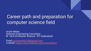 Career path and preparation for
computer science ﬁeld
Archit Mehta
Software Engineering Consultant
M. Tech (Computer Science - IIIT Hyderabad)
Email: architmehta108@gmail.com
Linkedin: https://www.linkedin.com/in/archithm/
 