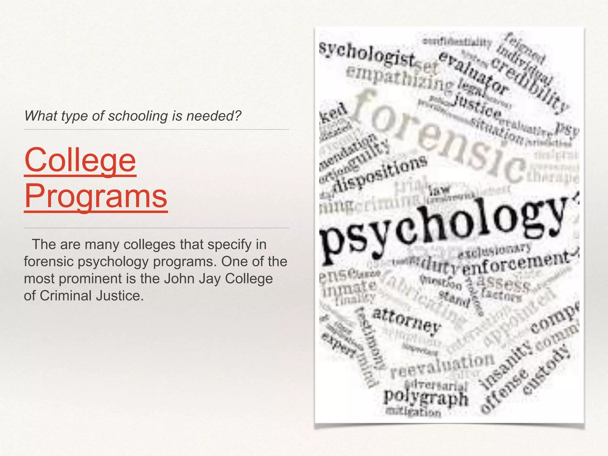 What type of schooling is needed? 
College 
Programs 
The are many colleges that specify in 
forensic psychology programs. One of the 
most prominent is the John Jay College 
of Criminal Justice. 
 