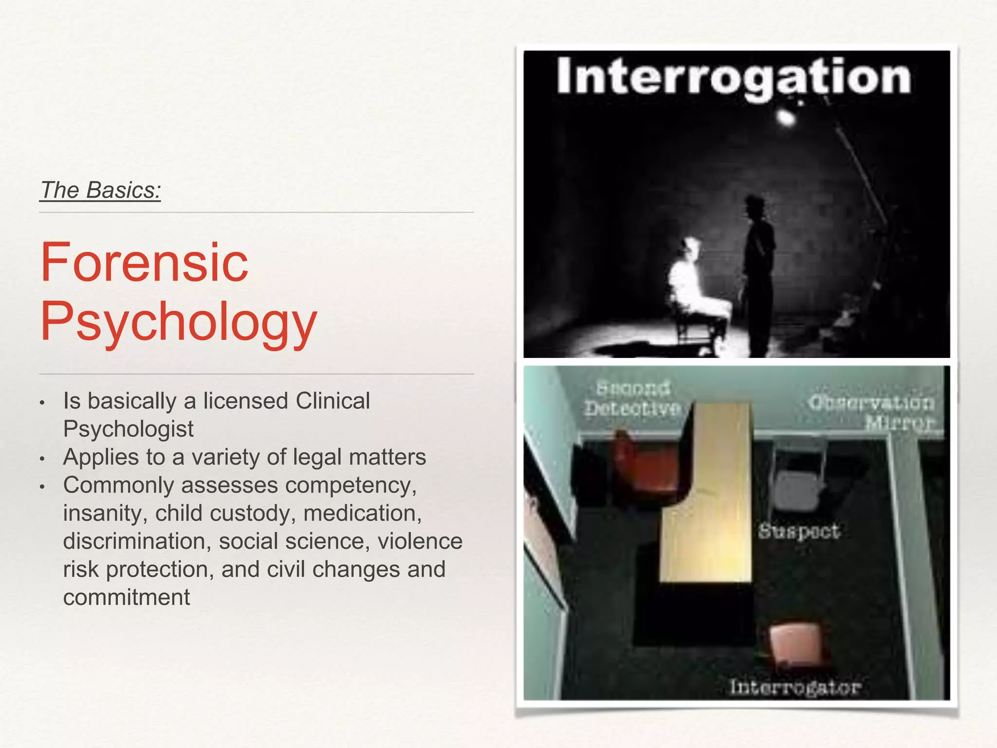 The Basics: 
Forensic 
Psychology 
• Is basically a licensed Clinical 
Psychologist 
• Applies to a variety of legal matters 
• Commonly assesses competency, 
insanity, child custody, medication, 
discrimination, social science, violence 
risk protection, and civil changes and 
commitment 
 