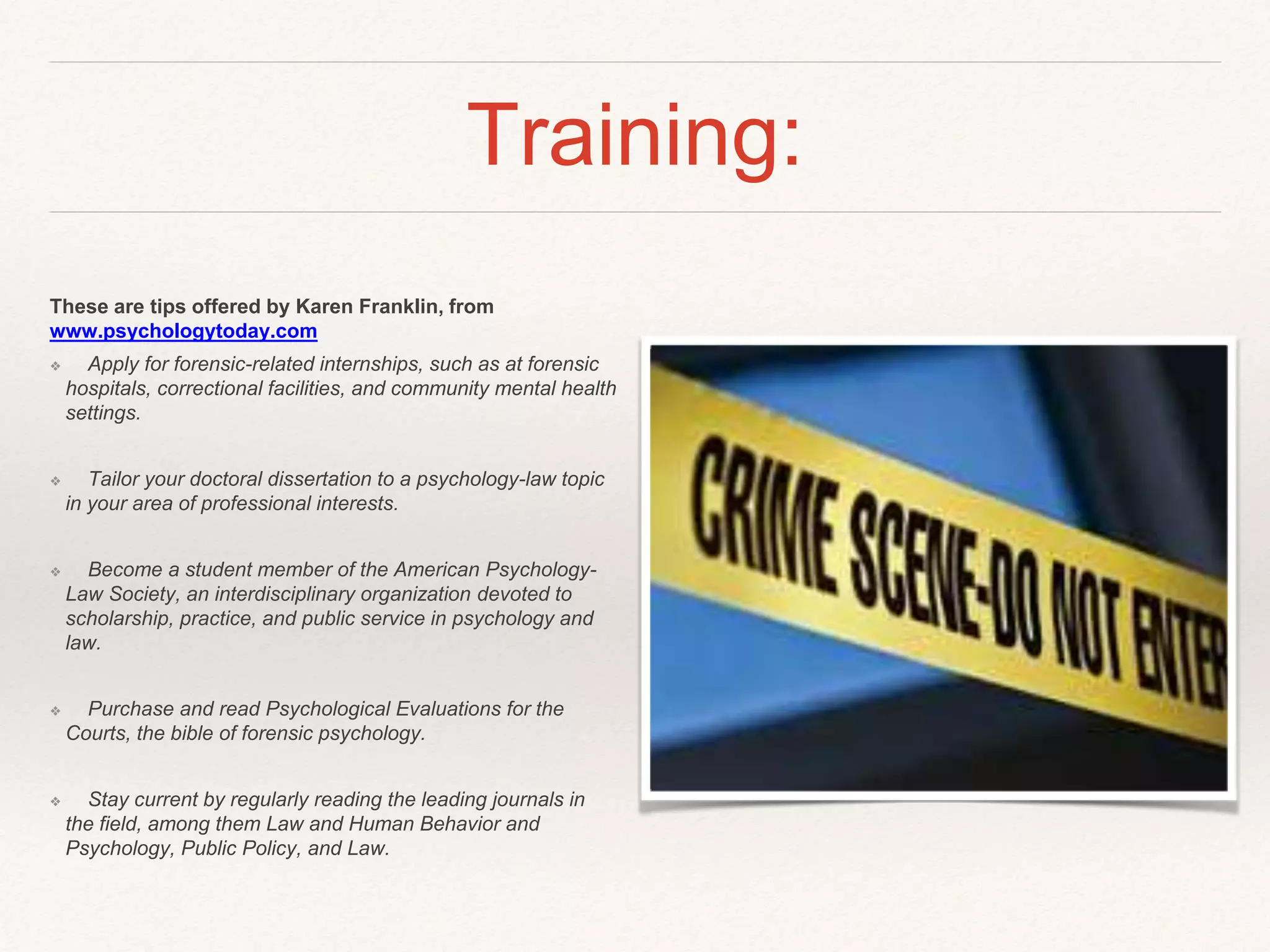 Training: 
These are tips offered by Karen Franklin, from 
www.psychologytoday.com 
❖ Apply for forensic-related internships, such as at forensic 
hospitals, correctional facilities, and community mental health 
settings. 
❖ Tailor your doctoral dissertation to a psychology-law topic 
in your area of professional interests. 
❖ Become a student member of the American Psychology- 
Law Society, an interdisciplinary organization devoted to 
scholarship, practice, and public service in psychology and 
law. 
❖ Purchase and read Psychological Evaluations for the 
Courts, the bible of forensic psychology. 
❖ Stay current by regularly reading the leading journals in 
the field, among them Law and Human Behavior and 
Psychology, Public Policy, and Law. 
 