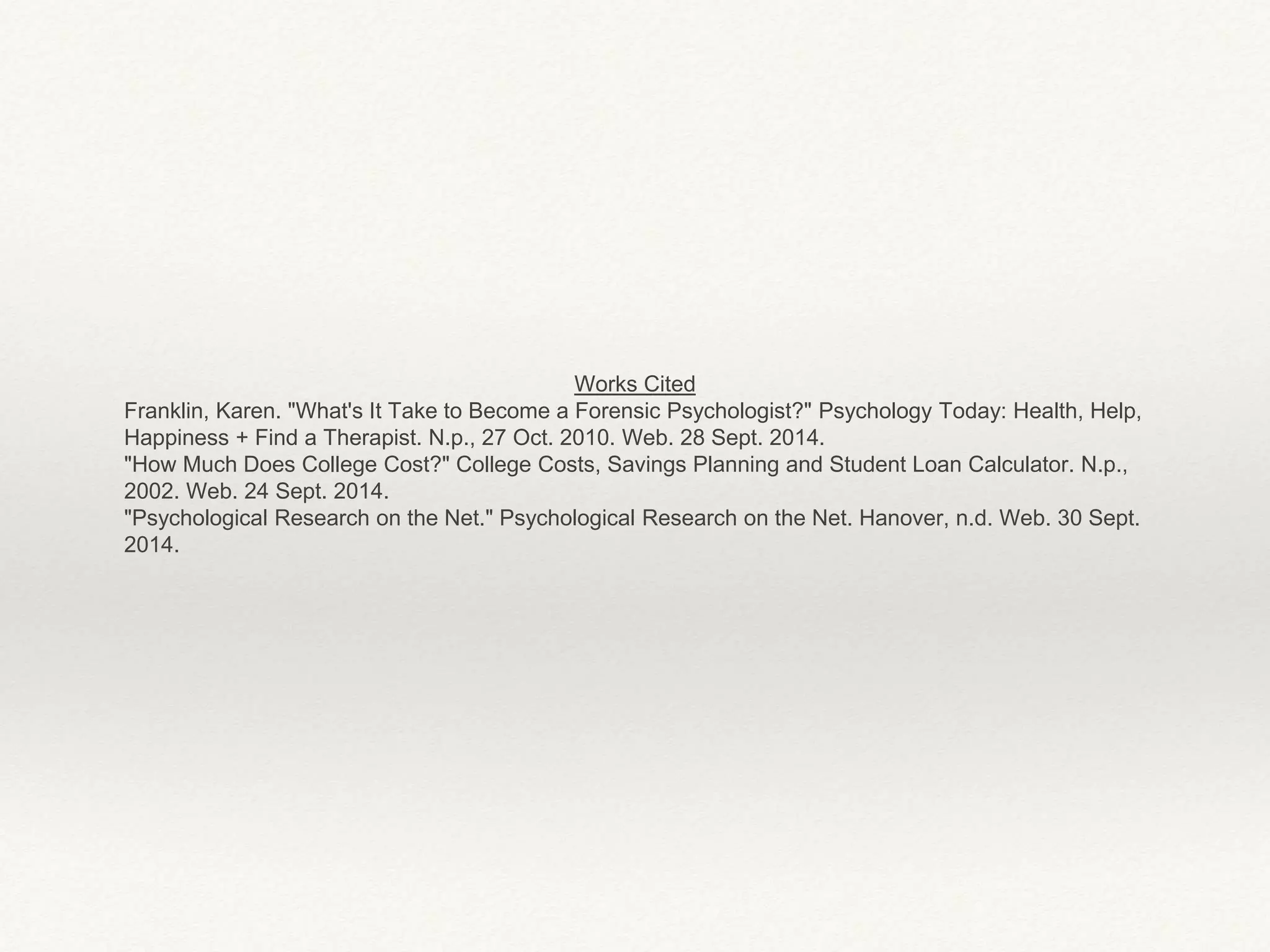 Works Cited 
Franklin, Karen. "What's It Take to Become a Forensic Psychologist?" Psychology Today: Health, Help, 
Happiness + Find a Therapist. N.p., 27 Oct. 2010. Web. 28 Sept. 2014. 
"How Much Does College Cost?" College Costs, Savings Planning and Student Loan Calculator. N.p., 
2002. Web. 24 Sept. 2014. 
"Psychological Research on the Net." Psychological Research on the Net. Hanover, n.d. Web. 30 Sept. 
2014. 
