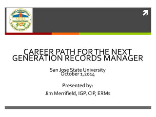  
CAREER PATH FOR THE NEXT 
GENERATION RECORDS MANAGER 
San Jose State University 
October 1,2014 
Presented by: 
Jim Merrifield, IGP, CIP, ERMs 
 