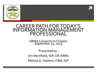 
CAREER PATH FORTODAY’S
INFORMATION MANAGEMENT
PROFESSIONAL
ARMA Connecticut Chapter
September 24, 2013
Presented by:
Jim Merrifield, IGP, CIP, ERMs
Melissa G. Dederer, CRM, IGP
 