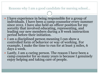 Reasons why I am a good candidate for nursing school…
 I have experience in being responsible for a group of
individuals. I have been a camp counselor every summer
since 2012. I have also held an officer position for my
sorority that involved educating, representing, and
leading our new members during a 8 week instruction
period before their initiation.
 I am a disciplined person meaning I can show a
controlled form of behavior or way of working. For
example, I make the time to run for at least 3 miles, 6
days a week.
 Lastly, I am a caring person. The reason I have been a
camp counselor for so many years is because I genuinely
enjoy helping and taking care of people.
 