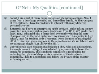 O*Net+ My Qualities [continued]
② Social: I am apart of many organizations on Clemson’s campus. Also, I
come from a very large extended and immediate family. As the youngest
of five children, I have learned how to interact with many different
personality types.
③ Enterprising: I have an enterprising spirit because I enjoy taking on new
projects. I ran on my high school’s track team from 8th to 12th grade. Each
year I ran, I advanced into a faster level eventually winning the state
championship in the 1600 meter race my senior year. As a junior in high
school, I ran for Student Body Treasurer. I won the race by making the
effort to meet and give every one in the school a neon sticker labeled with
my campaign slogan “Let Lil Pay the Bill!”.
④ Conventional: I am conventional because I obey rules and am cautious.
As a sophomore in college, I was selected by my sorority to be on the
standards committee. The standards committee is responsible for
enforcing the bylaws of chapter. As a member of the standards
committee, I had to understand and follow the bylaws of the chapter
without question.
 