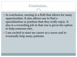 Conclusion..
 In conclusion, nursing is a field that allows for many
opportunities. It also allows one to find a
specialization or position that they really enjoy. It
also is a rewarding job in that one is given the option
to help someone else.
 I am excited to start my career as a nurse and to
eventually help many patients.
 