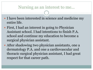 Nursing as an interest to me...
 I have been interested in science and medicine my
entire life.
 First, I had an interest in going to Physician
Assistant school. I had intentions to finish P.A.
school and continue my education to become a
surgical physician assistant.
 After shadowing two physician assistants, one a
dermatology P.A. and one a cardiovascular and
thoracic surgical physician assistant, I had great
respect for that career path.
 