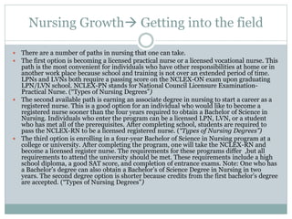 Nursing Growth Getting into the field
 There are a number of paths in nursing that one can take.
 The first option is becoming a licensed practical nurse or a licensed vocational nurse. This
path is the most convenient for individuals who have other responsibilities at home or in
another work place because school and training is not over an extended period of time.
LPNs and LVNs both require a passing score on the NCLEX-ON exam upon graduating
LPN/LVN school. NCLEX-PN stands for National Council Licensure Examination-
Practical Nurse. (“Types of Nursing Degrees”)
 The second available path is earning an associate degree in nursing to start a career as a
registered nurse. This is a good option for an individual who would like to become a
registered nurse sooner than the four years required to obtain a Bachelor of Science in
Nursing. Individuals who enter the program can be a licensed LPN, LVN, or a student
who has met all of the prerequisites. After completing school, students are required to
pass the NCLEX-RN to be a licensed registered nurse. (“Types of Nursing Degrees”)
 The third option is enrolling in a four-year Bachelor of Science in Nursing program at a
college or university. After completing the program, one will take the NCLEX-RN and
become a licensed register nurse. The requirements for these programs differ ,but all
requirements to attend the university should be met. These requirements include a high
school diploma, a good SAT score, and completion of entrance exams. Note: One who has
a Bachelor’s degree can also obtain a Bachelor’s of Science Degree in Nursing in two
years. The second degree option is shorter because credits from the first bachelor’s degree
are accepted. (“Types of Nursing Degrees”)
 