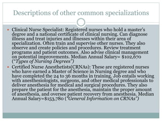 Descriptions of other common specializations
 Clinical Nurse Specialist: Registered nurses who hold a master’s
degree and a national certificate of clinical nursing. Can diagnose
illness and treat injuries and illnesses within their area of
specialization. Often train and supervise other nurses. They also
observe and create policies and procedures. Review treatment
programs and patient outcomes. Also advise clinical management
on potential improvements. Median Annual Salary= $102,670
(“Types of Nursing Degrees”)
 Certified Nurse Anesthetists(CRNAs): These are registered nurses
who have earned a Master of Science in Nursing degree and who
have completed the 24 to 36 months in training. Job entails working
with anesthesiologists, surgeons, and other medical professionals to
deliver anesthesia for medical and surgical procedures. They also
prepare the patient for the anesthesia, maintain the proper amount
of anesthesia, and oversee patient recovery from anesthesia. Median
Annual Salary=$153,780 (“General Information on CRNAs”)
 