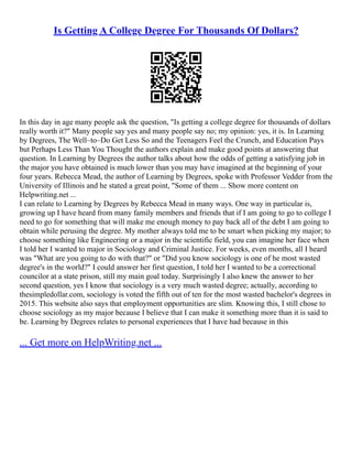Is Getting A College Degree For Thousands Of Dollars?
In this day in age many people ask the question, "Is getting a college degree for thousands of dollars
really worth it?" Many people say yes and many people say no; my opinion: yes, it is. In Learning
by Degrees, The Well–to–Do Get Less So and the Teenagers Feel the Crunch, and Education Pays
but Perhaps Less Than You Thought the authors explain and make good points at answering that
question. In Learning by Degrees the author talks about how the odds of getting a satisfying job in
the major you have obtained is much lower than you may have imagined at the beginning of your
four years. Rebecca Mead, the author of Learning by Degrees, spoke with Professor Vedder from the
University of Illinois and he stated a great point, "Some of them ... Show more content on
Helpwriting.net ...
I can relate to Learning by Degrees by Rebecca Mead in many ways. One way in particular is,
growing up I have heard from many family members and friends that if I am going to go to college I
need to go for something that will make me enough money to pay back all of the debt I am going to
obtain while perusing the degree. My mother always told me to be smart when picking my major; to
choose something like Engineering or a major in the scientific field, you can imagine her face when
I told her I wanted to major in Sociology and Criminal Justice. For weeks, even months, all I heard
was "What are you going to do with that?" or "Did you know sociology is one of he most wasted
degree's in the world?" I could answer her first question, I told her I wanted to be a correctional
councilor at a state prison, still my main goal today. Surprisingly I also knew the answer to her
second question, yes I know that sociology is a very much wasted degree; actually, according to
thesimpledollar.com, sociology is voted the fifth out of ten for the most wasted bachelor's degrees in
2015. This website also says that employment opportunities are slim. Knowing this, I still chose to
choose sociology as my major because I believe that I can make it something more than it is said to
be. Learning by Degrees relates to personal experiences that I have had because in this
... Get more on HelpWriting.net ...
 
