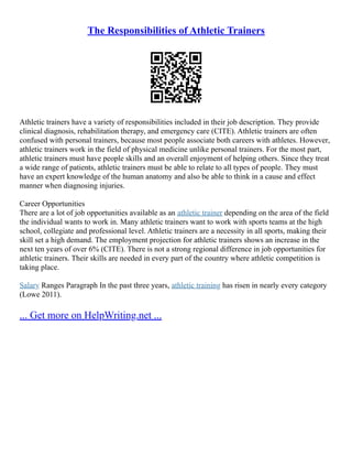 The Responsibilities of Athletic Trainers
Athletic trainers have a variety of responsibilities included in their job description. They provide
clinical diagnosis, rehabilitation therapy, and emergency care (CITE). Athletic trainers are often
confused with personal trainers, because most people associate both careers with athletes. However,
athletic trainers work in the field of physical medicine unlike personal trainers. For the most part,
athletic trainers must have people skills and an overall enjoyment of helping others. Since they treat
a wide range of patients, athletic trainers must be able to relate to all types of people. They must
have an expert knowledge of the human anatomy and also be able to think in a cause and effect
manner when diagnosing injuries.
Career Opportunities
There are a lot of job opportunities available as an athletic trainer depending on the area of the field
the individual wants to work in. Many athletic trainers want to work with sports teams at the high
school, collegiate and professional level. Athletic trainers are a necessity in all sports, making their
skill set a high demand. The employment projection for athletic trainers shows an increase in the
next ten years of over 6% (CITE). There is not a strong regional difference in job opportunities for
athletic trainers. Their skills are needed in every part of the country where athletic competition is
taking place.
Salary Ranges Paragraph In the past three years, athletic training has risen in nearly every category
(Lowe 2011).
... Get more on HelpWriting.net ...
 