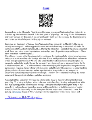 Essay
I am applying to the Molecular Plant Science Doctorate program at Washington State University to
continue my education and research. After four years of preparing, I am ready to take this next time
and begin work on my doctorate. I can say confidently that I have the tools and the determination to
excel in such a stimulating and challenging environment.
I received my Bachelor's of Science from Washington State University in May 2017. During my
undergraduate degree, I had the opportunity to do a summer internship in a research lab under the
instructions of Dr. Andrei Smertenko, Ph.D. During the internship, I learned of the sizable amount of
work those goes into a research project and ultimately a paper. I spent time researching the ... Show
more content on Helpwriting.net ...
One of those reasons is that I am interested in continuing developing cellular phenotyping technique
using peroxisome abundance for drought tolerance. I have a unique situation where I can collaborate
within multiple departments at WSU to fully understand how abiotic stresses affect the plant on
molecular and cellular levels. During the last year, I have been working as a research intern for Dr.
Andrei Smertenko, Ph.D., to understand and correlate multiple plant responses to drought with the
peroxisomes response. I am working with phenomics and chlorophyll fluorescence to understand the
photosynthetic tolerance responses and on a project where images of roots are analyzed to
understand root architecture in response to drought. The more time I spend researching, the more I
understand the complexity of plants and plant responses.
Washington State University provided me a home and a place to push myself over the last four
years. My BS in integrated plants sciences focused on the breeding, farming, and agriculture while
also highlighting genetic and molecular biology. During my undergraduate degree, many of my
upper level biology classes focused on animal and human biology with little mention of plants. I
wanted to have the opportunity to take more plant focused upper–level classes and I know that
pursing a Doctorate degree at WSU would give me the opportunity to take these classes and
... Get more on HelpWriting.net ...
 