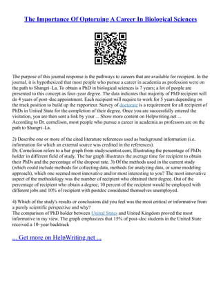 The Importance Of Optoruing A Career In Biological Sciences
The purpose of this journal response is the pathways to careers that are available for recipient. In the
journal, it is hypothesized that most people who pursue a career in academia as profession were on
the path to Shangri–La. To obtain a PhD in biological sciences is 7 years; a lot of people are
presented to this concept as four–year degree. The data indicates that majority of PhD recipient will
do 4 years of post–doc appointment. Each recipient will require to work for 5 years depending on
the track position to build up the rapporteur. Survey of doctorate is a requirement for all recipient of
PhDs in United State for the completion of their degree. Once you are successfully entered the
visitation, you are then sent a link by your ... Show more content on Helpwriting.net ...
According to Dr. cornelison, most people who pursue a career in academia as professors are on the
path to Shangri–La.
2) Describe one or more of the cited literature references used as background information (i.e.
information for which an external source was credited in the references).
Dr. Cornelision refers to a bar graph from studyscientist.com, Illustrating the percentage of PhDs
holder in different field of study. The bar graph illustrates the average time for recipient to obtain
their PhDs and the percentage of the dropout rate. 3) Of the methods used in the current study
(which could include methods for collecting data, methods for analyzing data, or some modeling
approach), which one seemed most innovative and/or most interesting to you? The most innovative
aspect of the methodology was the number of recipient who obtained their degree. Out of the
percentage of recipient who obtain a degree; 10 percent of the recipient would be employed with
different jobs and 10% of recipient with postdoc considered themselves unemployed.
4) Which of the study's results or conclusions did you feel was the most critical or informative from
a purely scientific perspective and why?
The comparison of PhD holder between United States and United Kingdom proved the most
informative in my view. The graph emphasizes that 15% of post–doc students in the United State
received a 10–year backtrack
... Get more on HelpWriting.net ...
 