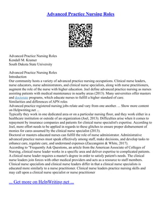 Advanced Practice Nursing Roles
Advanced Practice Nursing Roles
Kendall M. Kramer
South Dakota State University
Advanced Practice Nursing Roles
Introduction
Our community hosts a variety of advanced practice nursing occupations. Clinical nurse leaders,
nurse educators, nurse administrators, and clinical nurse specialists, along with nurse practitioners,
augment the role of the nurse with higher education. Joel define advanced practice nursing as nurses
assisting patients with medical maintenance in nearby areas (2013). Many universities offer masters
and doctorate programs, which educate nurses to fulfill a higher standard of care.
Similarities and differences of APN roles
Advanced practice registered nursing jobs relate and vary from one another. ... Show more content
on Helpwriting.net ...
Typically they work in one dedicated area or on a particular nursing floor, and they work either in a
healthcare institution or outside of an organization (Joel, 2013). Difficulties arise when it comes to
repayment by insurance companies and patients for clinical nurse specialist's expertise. According to
Joel, more effort needs to be applied in regards to these glitches to ensure proper disbursement of
monies for cares assumed by the clinical nurse specialist (2013).
Doctoral or masters educated nurses can fulfill the role of nurse administrator. Administrative
advanced practice nurses must speak effectively among staff, make decisions, and develop tasks to
enhance care, regulate care, and understand expenses (Zaccangnini & White, 2017).
According to "Frequently Ask Questions, an article from the American Associate of Colleges of
Nursing, clinical nurse leader works in a specific area and deliver expertise to complicated patients.
A clinical nurse leader requires a master's degree in order to satisfy patient's needs. The clinical
nurse leaders join forces with other medical providers and acts as a resource to staff members.
Clinical nurse specialists and clinical nurse leaders differ in that a clinical nurse specialists is
educated more similarly to a nurse practitioner. Clinical nurse leaders practice nursing skills and
may call upon a clinical nurse specialist or nurse practitioner
... Get more on HelpWriting.net ...
 