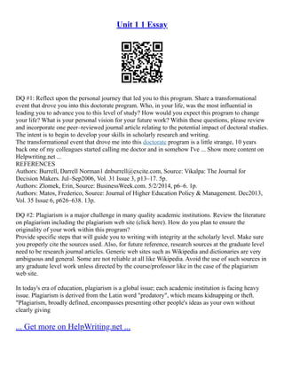 Unit 1 1 Essay
DQ #1: Reflect upon the personal journey that led you to this program. Share a transformational
event that drove you into this doctorate program. Who, in your life, was the most influential in
leading you to advance you to this level of study? How would you expect this program to change
your life? What is your personal vision for your future work? Within these questions, please review
and incorporate one peer–reviewed journal article relating to the potential impact of doctoral studies.
The intent is to begin to develop your skills in scholarly research and writing.
The transformational event that drove me into this doctorate program is a little strange, 10 years
back one of my colleagues started calling me doctor and in somehow I've ... Show more content on
Helpwriting.net ...
REFERENCES
Authors: Burrell, Darrell Norman1 dnburrell@excite.com, Source: Vikalpa: The Journal for
Decision Makers. Jul–Sep2006, Vol. 31 Issue 3, p13–17. 5p.
Authors: Zlomek, Erin, Source: BusinessWeek.com. 5/2/2014, p6–6. 1p.
Authors: Matos, Frederico, Source: Journal of Higher Education Policy & Management. Dec2013,
Vol. 35 Issue 6, p626–638. 13p.
DQ #2: Plagiarism is a major challenge in many quality academic institutions. Review the literature
on plagiarism including the plagiarism web site (click here). How do you plan to ensure the
originality of your work within this program?
Provide specific steps that will guide you to writing with integrity at the scholarly level. Make sure
you properly cite the sources used. Also, for future reference, research sources at the graduate level
need to be research journal articles. Generic web sites such as Wikipedia and dictionaries are very
ambiguous and general. Some are not reliable at all like Wikipedia. Avoid the use of such sources in
any graduate level work unless directed by the course/professor like in the case of the plagiarism
web site.
In today's era of education, plagiarism is a global issue; each academic institution is facing heavy
issue. Plagiarism is derived from the Latin word "predatory", which means kidnapping or theft.
"Plagiarism, broadly defined, encompasses presenting other people's ideas as your own without
clearly giving
... Get more on HelpWriting.net ...
 