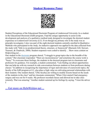 Student Response Paper
Student Perceptions of the Educational Doctorate Program at Lindenwood University As a student
in the Educational Doctorate (EdD) program, I had the unique opportunity to assist in the
development and analysis of a qualitative method study designed to investigate the doctoral student
experience at Lindenwood University (LU). Even though my primary role in the study was as
principle investigator, I also was part of the eight doctoral students currently enrolled in Qualitative
Methods who participated in the study. An inductive approach was applied to the data collected from
the study with "little to no predetermined theory, structure, or framework" (Burnard, Gill, Stewart,
Treasure, & Chadwick, 2008). Student responses were coded to identify ... Show more content on
Helpwriting.net ...
One student in the doctorate program shared, "I struggle to grasp topics due to the breadth of the
content." Her classmate responded, "There are inconsistencies" and sometimes the course work is
"Scary." To overcome those feelings, the students in the doctoral program turn to classmates and
professors for guidance. For example, a student commented, "I am finding out about opportunities
that can help me with my research in side conversations between students or from professors during
classes." In addition to recognizing the importance of rigor and relevance of coursework topics, the
faculty of the EdD program at LU, also place a high value on cultivating personal relationships with
their students. One student shared, "[The faculty] are willing to modify lessons based on the needs
of the students in the class" and her classmate commented, "When I first started I had emergency
surgery and was out for 8 weeks. My professor recorded classes and allowed me to take class
remotely. That was amazing." Another student summed up his feelings by saying, "I trust the advice
I
... Get more on HelpWriting.net ...
 