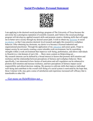 Social Psychology Personal Statement
I am applying to the doctoral social psychology program of The University of Texas because the
university has a prestigious reputation of scientific research, and I believe the social psychology
program will develop my applied research skills and promote creative–thinking skills that will equip
me to better serve society through my desired career path. I wish to obtain my doctorate in social
psychology so that I may practice doctoral–level research and apply this research to workplace
behavior. After obtaining my doctorate, my desire is to become a licensed industrial and
organizational practitioner. Through the application of my education and career goals, I hope to
impact society by not merely creating a more tolerable work environment, but by nourishing
strengths within a work environment that improves well–being, performance, and allows individuals
to flourish in a vital domain of one's life. ... Show more content on Helpwriting.net ...
My research interests can be defined by a broad interest in factors that promote skill retention and
resilience and the relationship between perceptions of fairness and workplace behavior. More
specifically, I am interested in how factors of motivation and self–regulation can be enhanced to
promote skill retention and increase resilience, and how perceptions of fairness impact social
responsibility and ethical decision–making. My passion to cultivate skills that improve individual
well–being and contribute to the overall well–being of a social system is motivated by the hope that,
those I interact with, may gain a sense of satisfaction and experience increased self–efficacy that is
transferable to other life
... Get more on HelpWriting.net ...
 