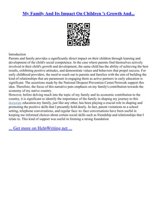 My Family And Its Impact On Children 's Growth And...
Introduction
Parents and family provides a significantly direct impact on their children through learning and
development of the child's social competence. In the case where parents find themselves actively
involved in their child's growth and development, the same child has the ability of achieving the best
results, exhibiting positive attitudes, and demonstrate values and behaviors that propel success. For
early childhood providers, the need to reach out to parents and families with the aim of building the
kind of relationships that are paramount in engaging them as active partners in early education is
significant. The assertions made by the National Dropout Prevention Center/Network support this
idea. Therefore, the focus of this narrative puts emphasis on my family's contribution towards the
economy of my native country.
However, before delving much into the topic of my family and its economic contribution to the
country, it is significant to identify the importance of the family in shaping my journey to this
doctorate education.my family, just like any other, has been playing a crucial role in shaping and
promoting the positive skills that I presently hold dearly. In fact, parent visitations to a school
setting, telephone conversations, and regular face–to–face conversations have been useful in
keeping me informed choices about certain social skills such as friendship and relationships that I
relate to. This kind of support was useful in forming a strong foundation
... Get more on HelpWriting.net ...
 