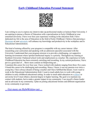 Early Childhood Education Personal Statement
I am writing to you to express my intent to take up professional studies at Jackson State University. I
am aspiring to pursue a Doctor of Education with a specialization in Early Childhood at your
esteemed university. I have over four year experience working in the education field. I have
dedicated my life to the area of Education in the field of Early Childhood. I believe that pursuing a
Doctorate at your university will enhance my knowledge and productivity in the workplace and in
Educational Administration.
The kind of training offered by your program is compatible with my career interest. After
researching your curriculum and speaking with an admission specialist associated with the
University I understand that your program mission is to provide a challenging, yet supportive
learning environment where spirited intellectual inquiry is a priority. Throughout my training at
Southern University I balanced school work and employment as a teacher. My experience in Early
Childhood Education has been extremely enriching and rewarding. In my current profession, I have
put in a great deal of ... Show more content on Helpwriting.net ...
I maintain this career for over four year. I have worked with students ranging from three–five years.
I found this career to be challenging and rewarding. Hence, I knew it was my passion ever since a
young boy. I have always dreamt of being a teacher and I have fulfilled that dream. I now want to
work in the Educational Administration field. I want to teach adults how to work with young
children in early childhood educational setting. In order to teach adult education at a college or
university level I must obtain a doctoral degree in higher learning. My goal is to maintain my
contact with students, but to make a greater impact in my community. I see myself a future leader
and an advocate in my community. I plan on joining educational forums and different organization
in my community to get more
... Get more on HelpWriting.net ...
 