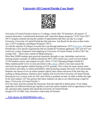 University Of Central Florida Case Study
University of Central Florida is home to 13 colleges, which offer "93 bachelor's, 86 master's 27
research doctorates, 3 professional doctorates and 3 specialist degree programs." (UCF Facts 2017–
2017). Imagine someone having this number of opportunities that they can take in a single
University. University of Central Florida has that and more. Just Reach for the stars as their motto
says. ("UCF Academics and Degree Programs" 2017)
As with the majority of colleges everyone has to go through admissions. UCF (University of Central
Florida) has a few specific requirements that are needed for Freshman applicants. SAT and ACT test
results are a major component when applying to University of Central Florida. In fall of 2017 the
average SAT ... Show more content on Helpwriting.net ...
More than 20,000 students gain practical experience through co–ops, internships, and service–
learning projects annually. In addition during the 2015–2016 school year, career services helped
33,294 students search, and compete for jobs. (2016–17 UCF Operating Budget Exhibit B )
Many students prefer to live in close proximity to the college, which is one main reason the
university has put together student housing on UCF grounds. This is done for many reasons from
convenience and safety, to school profitability while promoting campus life styles with school pride.
Students can choose to live on school campus right by their classes and most of the time they are
walking or biking distance. Statistics show students who lived in the University of Central Florida
Housing for two, or more years are 20% more likely to graduate on time. In order to define the right
fit for each student, UCF has quizzes that future students can take to see what housing is right for
them. ("University of Central Florida.")
UCF has many activities outside the classroom, from the night life to dinner plans. Every friday
night there are different themed get togethers to provide current students with an opportunity to have
fun, and meet other students that attend the University of Central Florida.
Google UCF CLUBS, Frats, Sororities, Fellowship of Christian
... Get more on HelpWriting.net ...
 