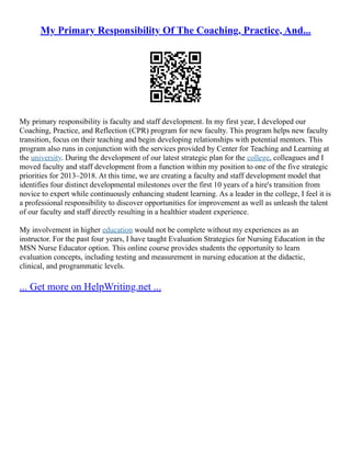 My Primary Responsibility Of The Coaching, Practice, And...
My primary responsibility is faculty and staff development. In my first year, I developed our
Coaching, Practice, and Reflection (CPR) program for new faculty. This program helps new faculty
transition, focus on their teaching and begin developing relationships with potential mentors. This
program also runs in conjunction with the services provided by Center for Teaching and Learning at
the university. During the development of our latest strategic plan for the college, colleagues and I
moved faculty and staff development from a function within my position to one of the five strategic
priorities for 2013–2018. At this time, we are creating a faculty and staff development model that
identifies four distinct developmental milestones over the first 10 years of a hire's transition from
novice to expert while continuously enhancing student learning. As a leader in the college, I feel it is
a professional responsibility to discover opportunities for improvement as well as unleash the talent
of our faculty and staff directly resulting in a healthier student experience.
My involvement in higher education would not be complete without my experiences as an
instructor. For the past four years, I have taught Evaluation Strategies for Nursing Education in the
MSN Nurse Educator option. This online course provides students the opportunity to learn
evaluation concepts, including testing and measurement in nursing education at the didactic,
clinical, and programmatic levels.
... Get more on HelpWriting.net ...
 