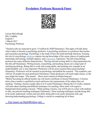 Psychology Professor Research Paper
Carsyn McCullough
Mrs. Cuddihy
English 5
1 March 2017
Psychology Professor
"Teachers jobs are expected to grow 1.9 million by 2020"(Summary). This paper will talk about
what it takes to become a psychology professor. A psychology professor is a professor that teaches
and researches psychology. Psychology is the study of how the mind and body functions. Ensuing
the role of a psychology professor requires having knowledge of the career, places of employment,
internships and training, multiple degrees, and a university experience. The job of psychology
professor has many different characteristics. "Having oral and writing skills is a big requirement for
this this job"(Summary). Writing lessons, researching, and teaching classes are a major part of
teaching psychology. Being able to work with young adults, and teaching new concepts in an
understandable way is also important."Professors will do more research than actual teaching"
(Summary). Professors will do research in psychology and publish the research. "The academic year
will last 10 months for most professors"(Summary). Some professors will teach night classes, so the
year might last longer. "The annual ... Show more content on Helpwriting.net ...
"Before becoming an official teacher one will need a certificate or license"(Summary). A license
shows that a teacher is qualified to teach and knows the requirements of the subject they are
teaching. "Getting a license usually takes 6 to 8 weeks"(Summary). During the 6–8 weeks, students
will learn about teaching and different techniques for teaching. Most states will require a
background check getting a license. "While getting a license, one will be put in a class with students
so they can practice teaching techniques"(Summary). These teaching techniques include being able
to be easily understood, written and oral skills, being able to be easily interacted with, and
knowing/understanding psychology. College is crucial to completing all of these
... Get more on HelpWriting.net ...
 