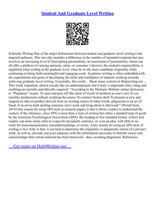 Student And Graduate Level Writing
Scholarly Writing One of the major distinctions between student and graduate–level writing is the
targeted audience. This not only includes a difference in the number of intended recipients but also
involves an increasing level of intercepting personalities, an assortment of personalities whom can
all offer a plethora of varying opinions, ideas, or concerns. Likewise, the student's responsibility is
amplified when writing at the graduate level, since he or she must contribute originality while
continuing to bring forth meaningful and engaging work. Academic writing is often embedded with
the expectations and goals of developing the skills and confidence of students working towards
achieving graduate–level writing. Essentially, this could ... Show more content on Helpwriting.net ...
This word, important, almost sounds like an understatement, but it truly is important since citing and
crediting are morally and ethically required. "According to the Merriam–Webster online dictionary,
to "Plagiarize" means: To steal and pass off (the ideas of words of another) as one's own To use
(another production) without crediting the source To commit literary theft To present as new and
original an idea or product derived from an existing source In other words, plagiarism is an act of
fraud. It involves both stealing someone else's work and lying about it afterward." (WriteCheck,
2014) One reason for using APA style in research papers is that it allows readers to understand the
context of the reference, since APA is more than a style of writing but rather a standard type of guide
by the American Psychological Association (APA). By keeping to this standard format, writers and
readers can more easily refer to a specific document, sentence, or even an idea, with little to no
room for miscommunication, misunderstandings, or errors. A key reason for using an APA style of
writing is two–fold, in that, it can help to determine the originality or plagiaristic nature of a person's
work, as well as, provide you/your audience with the information necessary to find the source and
acknowledges that certain material has been borrowed – thus, avoiding plagiarism. References
... Get more on HelpWriting.net ...
 
