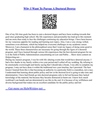 Why I Want To Pursue A Doctoral Degree
One of my life time goals has been to earn a doctoral degree and have been working towards that
goal since graduating high school. My life experiences and personality has lead up to this moment
and am more than ready to face the challenges continuing my education brings. I have been known
for my voracious appetite for reading and learning new topics. Also, I am a very strong–willed,
sometimes even obstinate, which has helped me overcome challenges in my academic career.
Moreover, I am a humanist in the philosophical sense that I want my legacy of doing some good in
the world. These three characteristics are necessary for going through the rigors of a doctoral
program, and I have learned through various life experiences that the best doctoral program for me
is in the field of Public Administration concentrating on Law and Public ... Show more content on
Helpwriting.net ...
During my masters program, I was hit with life–altering events that would have deterred anyone. I
had a few deaths in my family within a two year period and I called off my wedding. By refusing to
be emotionally overwrought and family saying that I should take a break, I was able to complete my
program. I may not have done it within the traditional two–year timeline, but I persisted. The best
lesson I learned from this is that becoming an authority in a particular field is a marathon, not a race.
I understand that learning about public policy and law at the doctoral level is going to take time and
determination. I have had friends go into doctoral programs only to fail not because they lacked
knowledge of the material, but because they became distracted or burnt out. I know how much
workload I can handle and am determined to see this to the end. It is because of my willfulness and
diverse background that makes me an excellent candidate for the public policy and law
... Get more on HelpWriting.net ...
 