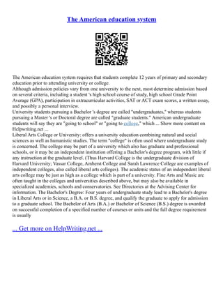 The American education system
The American education system requires that students complete 12 years of primary and secondary
education prior to attending university or college.
Although admission policies vary from one university to the next, most determine admission based
on several criteria, including a student 's high school course of study, high school Grade Point
Average (GPA), participation in extracurricular activities, SAT or ACT exam scores, a written essay,
and possibly a personal interview.
University students pursuing a Bachelor 's degree are called "undergraduates," whereas students
pursuing a Master 's or Doctoral degree are called "graduate students." American undergraduate
students will say they are "going to school" or "going to college," which ... Show more content on
Helpwriting.net ...
Liberal Arts College or University: offers a university education combining natural and social
sciences as well as humanistic studies. The term "college" is often used where undergraduate study
is concerned. The college may be part of a university which also has graduate and professional
schools, or it may be an independent institution offering a Bachelor's degree program, with little if
any instruction at the graduate level. (Thus Harvard College is the undergraduate division of
Harvard University; Vassar College, Amherst College and Sarah Lawrence College are examples of
independent colleges, also called liberal arts colleges). The academic status of an independent liberal
arts college may be just as high as a college which is part of a university. Fine Arts and Music are
often taught in the colleges and universities described above, but may also be available in
specialized academies, schools and conservatories. See Directories at the Advising Center for
information. The Bachelor's Degree: Four years of undergraduate study lead to a Bachelor's degree
in Liberal Arts or in Science, a B.A. or B.S. degree, and qualify the graduate to apply for admission
to a graduate school. The Bachelor of Arts (B.A.) or Bachelor of Science (B.S.) degree is awarded
on successful completion of a specified number of courses or units and the full degree requirement
is usually
... Get more on HelpWriting.net ...
 