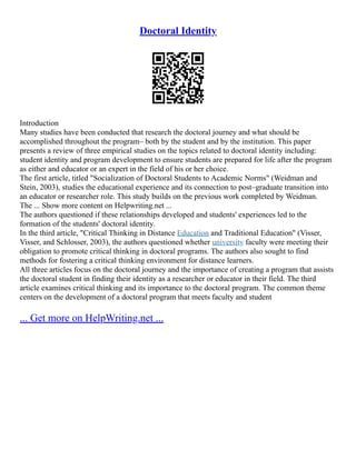 Doctoral Identity
Introduction
Many studies have been conducted that research the doctoral journey and what should be
accomplished throughout the program– both by the student and by the institution. This paper
presents a review of three empirical studies on the topics related to doctoral identity including:
student identity and program development to ensure students are prepared for life after the program
as either and educator or an expert in the field of his or her choice.
The first article, titled "Socialization of Doctoral Students to Academic Norms" (Weidman and
Stein, 2003), studies the educational experience and its connection to post–graduate transition into
an educator or researcher role. This study builds on the previous work completed by Weidman.
The ... Show more content on Helpwriting.net ...
The authors questioned if these relationships developed and students' experiences led to the
formation of the students' doctoral identity.
In the third article, "Critical Thinking in Distance Education and Traditional Education" (Visser,
Visser, and Schlosser, 2003), the authors questioned whether university faculty were meeting their
obligation to promote critical thinking in doctoral programs. The authors also sought to find
methods for fostering a critical thinking environment for distance learners.
All three articles focus on the doctoral journey and the importance of creating a program that assists
the doctoral student in finding their identity as a researcher or educator in their field. The third
article examines critical thinking and its importance to the doctoral program. The common theme
centers on the development of a doctoral program that meets faculty and student
... Get more on HelpWriting.net ...
 