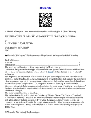 Doctorate
Alexandra Warrington 1 The Importance of Imprints and Archetypes in Global Branding
THE IMPORTANCE OF IMPRINTS AND ARCHETYPES IN GLOBAL BRANDING
By
ALEXANDRA C.WARRINGTON
UNIVERSITY OF FLORIDA
2013
Alexandra Warrington 2 The Importance of Imprints and Archetypes in Global Branding
Table of Contents
Abstract ................................................................................................................................... 3
Introduction ............................................................................................................................. 4
The Importance of Imprints ... Show more content on Helpwriting.net ...
Companies fitting a certain archetype have benefitted from greater financial success and have been
able to build more dominant global brands relative to brand with less defined, if not "confused"
archetypes.
The purpose of this exploration is to examine the origins of archetypes and their relevance in the
context of global branding. In doing so, the paper will present literature that supports the importance
of archetypes and imprints in consumers' perceptions and global branding, as well as the benefits––
both financially and competitively –– to companies that utilize them. By its conclusion the
discussion attempts to build an argument substantiating the importance of "archetype consciousness"
in global branding in order to gain a competitive advantage beyond product attributes or pricing and
distribution strategies..
The Importance of Imprints to Branding
The author Graeme Newell in the article "Marketing Without Words– The Power of Emotional
Attachment to Branding" discusses the importance of brands in creating an emotional attachment
and relationships with their consumers. By creating these relationships we make it easier for
customers to recognize and imprint the brands into their psyche:" Most brands are easy to describe.
Lexus is about opulence. Harley is about rebellion. Krispy Kreme is about indulgence" (Newell,
2011). These
Alexandra Warrington 6 The Importance
 