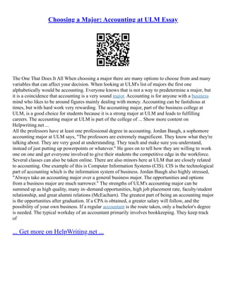 Choosing a Major: Accounting at ULM Essay
The One That Does It All When choosing a major there are many options to choose from and many
variables that can affect your decision. When looking at ULM's list of majors the first one
alphabetically would be accounting. Everyone knows that is not a way to predetermine a major, but
it is a coincidence that accounting is a very sound major. Accounting is for anyone with a business
mind who likes to be around figures mainly dealing with money. Accounting can be fastidious at
times, but with hard work very rewarding. The accounting major, part of the business college at
ULM, is a good choice for students because it is a strong major at ULM and leads to fulfilling
careers. The accounting major at ULM is part of the college of ... Show more content on
Helpwriting.net ...
All the professors have at least one professional degree in accounting. Jordan Baugh, a sophomore
accounting major at ULM says, "The professors are extremely magnificent. They know what they're
talking about. They are very good at understanding. They teach and make sure you understand,
instead of just putting up powerpoints or whatever." He goes on to tell how they are willing to work
one on one and get everyone involved to give their students the competitive edge in the workforce.
Several classes can also be taken online. There are also minors here at ULM that are closely related
to accounting. One example of this is Computer Information Systems (CIS). CIS is the technological
part of accounting which is the information system of business. Jordan Baugh also highly stressed,
"Always take an accounting major over a general business major. The opportunities and options
from a business major are much narrower." The strengths of ULM's accounting major can be
summed up as high quality, many in–demand opportunities, high job placement rate, faculty/student
relationship, and great alumni relations (McEacharn). The greatest part of being an accounting major
is the opportunities after graduation. If a CPA is obtained, a greater salary will follow, and the
possibility of your own business. If a regular accountant is the route taken, only a bachelor's degree
is needed. The typical workday of an accountant primarily involves bookkeeping. They keep track
of
... Get more on HelpWriting.net ...
 
