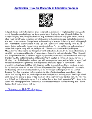 Application Essay for Doctorate in Education Program
All goals have a history. Sometimes goals come forth in a moment of epiphany; other times, goals
reveal themselves gradually and are like a quiet whisper leading the way. My goals fall into the
whisper category. Ask young children what they want to become when they grow up and you will
often receive a lofty, and sometimes unrealistic, answer. Responses include football player, movie
star, super hero, astronaut, fairy princess, and everything in between. I distinctly recall telling people
that I wanted to be an ambassador. Where I got that, I don't know. I knew nothing about the job
except that an ambassador helped people learn to get along. As I grew older, my understanding of
career choices grew along with me and I placed ... Show more content on Helpwriting.net ...
My goals were whispered to me through her words and actions. Basically, she believed in me and in
my ability to be successful in spite of circumstances that might indicate otherwise. When I learned I
was assigned to her class, I cried and begged my parents to move me to the other teacher where my
friends were. She had the reputation of being the "hard" teacher. In retrospect, having her was a
blessing. I excelled in her class and emerged with a stronger and more positive belief in myself and
my abilities to achieve.I graduated from high school and found myself at a crossroads. I knew I
wanted to go to college, but I had little direction and far less confidence. It was one thing to excel
for my third grade teacher but a far different thing to excel in college. I begin to think that maybe
my becoming a teacher was about as likely as me becoming a football player for the Denver
Broncos. As a first generation college student, the idea of going to college seemed more like a
dream than a reality. I had not received preparation in high school and my parents, both high school
drop–outs, were unable to guide or help me. I got off to a very slow and hesitant start. The first year
was difficult but I did not give up. At first, it bothered me a little that I was not at WVU living in the
dorms with all the popular kids from school. But then I remembered that the building didn't matter
because I still carried school with me
... Get more on HelpWriting.net ...
 