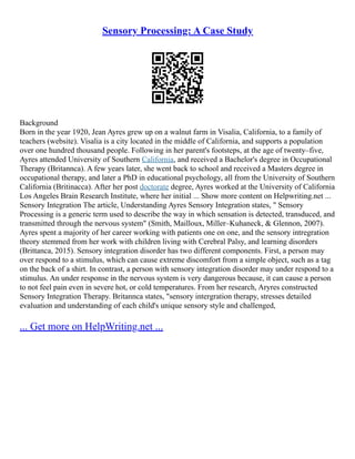 Sensory Processing: A Case Study
Background
Born in the year 1920, Jean Ayres grew up on a walnut farm in Visalia, California, to a family of
teachers (website). Visalia is a city located in the middle of California, and supports a population
over one hundred thousand people. Following in her parent's footsteps, at the age of twenty–five,
Ayres attended University of Southern California, and received a Bachelor's degree in Occupational
Therapy (Britannca). A few years later, she went back to school and received a Masters degree in
occupational therapy, and later a PhD in educational psychology, all from the University of Southern
California (Britinacca). After her post doctorate degree, Ayres worked at the University of California
Los Angeles Brain Research Institute, where her initial ... Show more content on Helpwriting.net ...
Sensory Integration The article, Understanding Ayres Sensory Integration states, " Sensory
Processing is a generic term used to describe the way in which sensation is detected, transduced, and
transmitted through the nervous system" (Smith, Mailloux, Miller–Kuhaneck, & Glennon, 2007).
Ayres spent a majority of her career working with patients one on one, and the sensory intregration
theory stemmed from her work with children living with Cerebral Palsy, and learning disorders
(Brittanca, 2015). Sensory integration disorder has two different components. First, a person may
over respond to a stimulus, which can cause extreme discomfort from a simple object, such as a tag
on the back of a shirt. In contrast, a person with sensory integration disorder may under respond to a
stimulus. An under response in the nervous system is very dangerous because, it can cause a person
to not feel pain even in severe hot, or cold temperatures. From her research, Aryres constructed
Sensory Integration Therapy. Britannca states, "sensory intergration therapy, stresses detailed
evaluation and understanding of each child's unique sensory style and challenged,
... Get more on HelpWriting.net ...
 