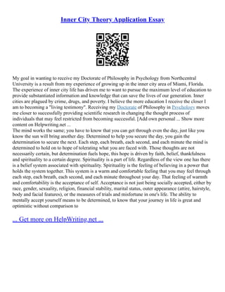 Inner City Theory Application Essay
My goal in wanting to receive my Doctorate of Philosophy in Psychology from Northcentral
University is a result from my experience of growing up in the inner city area of Miami, Florida.
The experience of inner city life has driven me to want to pursue the maximum level of education to
provide substantiated information and knowledge that can save the lives of our generation. Inner
cities are plagued by crime, drugs, and poverty. I believe the more education I receive the closer I
am to becoming a "living testimony". Receiving my Doctorate of Philosophy in Psychology moves
me closer to successfully providing scientific research in changing the thought process of
individuals that may feel restricted from becoming successful. [Add own personal ... Show more
content on Helpwriting.net ...
The mind works the same; you have to know that you can get through even the day, just like you
know the sun will bring another day. Determined to help you secure the day, you gain the
determination to secure the next. Each step, each breath, each second, and each minute the mind is
determined to hold on to hope of tolerating what you are faced with. Those thoughts are not
necessarily certain, but determination fuels hope, this hope is driven by faith, belief, thankfulness
and spirituality to a certain degree. Spirituality is a part of life. Regardless of the view one has there
is a belief system associated with spirituality. Spirituality is the feeling of believing in a power that
holds the system together. This system is a warm and comfortable feeling that you may feel through
each step, each breath, each second, and each minute throughout your day. That feeling of warmth
and comfortability is the acceptance of self. Acceptance is not just being socially accepted, either by
race, gender, sexuality, religion, financial stability, marital status, outer appearance (attire, hairstyle,
body and facial features), or the measures of trials and misfortune in one's life. The ability to
mentally accept yourself means to be determined, to know that your journey in life is great and
optimistic without comparison to
... Get more on HelpWriting.net ...
 