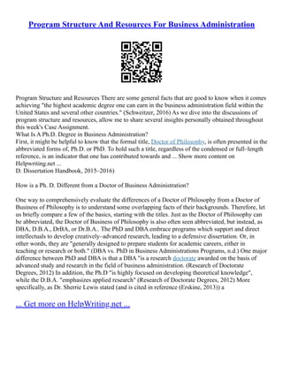 Program Structure And Resources For Business Administration
Program Structure and Resources There are some general facts that are good to know when it comes
achieving "the highest academic degree one can earn in the business administration field within the
United States and several other countries." (Schweitzer, 2016) As we dive into the discussions of
program structure and resources, allow me to share several insights personally obtained throughout
this week's Case Assignment.
What Is A Ph.D. Degree in Business Administration?
First, it might be helpful to know that the formal title, Doctor of Philosophy, is often presented in the
abbreviated forms of, Ph.D. or PhD. To hold such a title, regardless of the condensed or full–length
reference, is an indicator that one has contributed towards and ... Show more content on
Helpwriting.net ...
D. Dissertation Handbook, 2015–2016)
How is a Ph. D. Different from a Doctor of Business Administration?
One way to comprehensively evaluate the differences of a Doctor of Philosophy from a Doctor of
Business of Philosophy is to understand some overlapping facts of their backgrounds. Therefore, let
us briefly compare a few of the basics, starting with the titles. Just as the Doctor of Philosophy can
be abbreviated, the Doctor of Business of Philosophy is also often seen abbreviated, but instead, as
DBA, D.B.A., DrBA, or Dr.B.A.. The PhD and DBA embrace programs which support and direct
intellectuals to develop creatively–advanced research, leading to a defensive dissertation. Or, in
other words, they are "generally designed to prepare students for academic careers, either in
teaching or research or both." (DBA vs. PhD in Business Administrations Programs, n.d.) One major
difference between PhD and DBA is that a DBA "is a research doctorate awarded on the basis of
advanced study and research in the field of business administration. (Research of Doctorate
Degrees, 2012) In addition, the Ph.D "is highly focused on developing theoretical knowledge",
while the D.B.A. "emphasizes applied research" (Research of Doctorate Degrees, 2012) More
specifically, as Dr. Sherrie Lewis stated (and is cited in reference (Erskine, 2013)) a
... Get more on HelpWriting.net ...
 